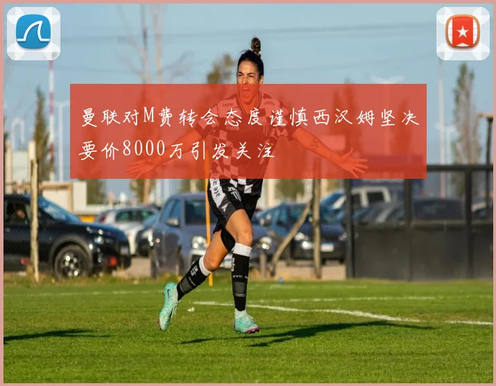 曼联对M费转会态度谨慎西汉姆坚决要价8000万引发关注