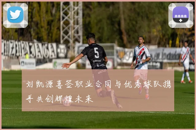 刘凯源喜签职业合同与优秀球队携手共创辉煌未来
