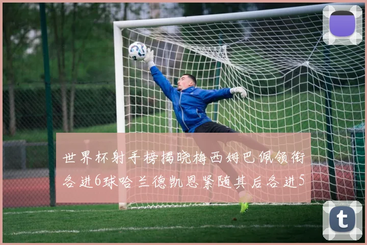世界杯射手榜揭晓梅西姆巴佩领衔各进6球哈兰德凯恩紧随其后各进5球