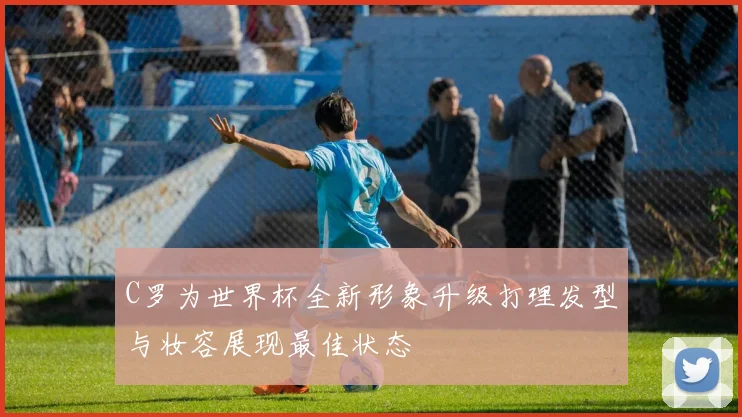 C罗为世界杯全新形象升级打理发型与妆容展现最佳状态