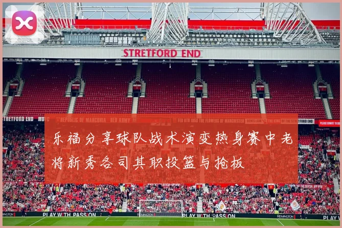 乐福分享球队战术演变热身赛中老将新秀各司其职投篮与抢板