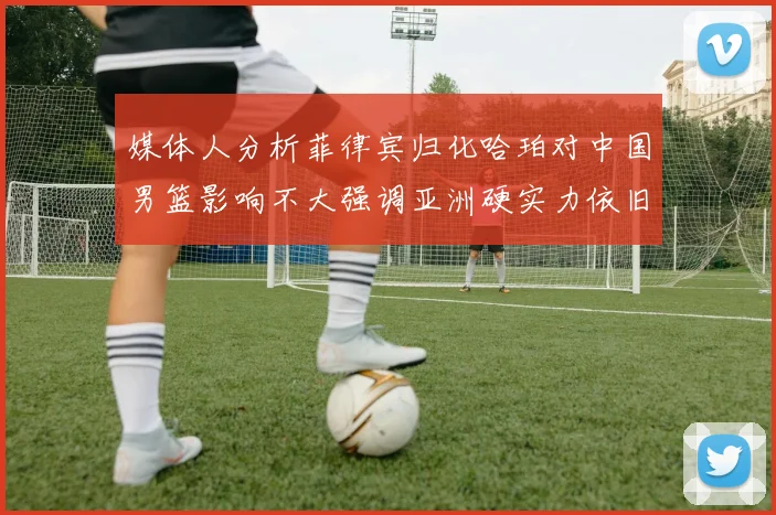 媒体人分析菲律宾归化哈珀对中国男篮影响不大强调亚洲硬实力依旧强劲