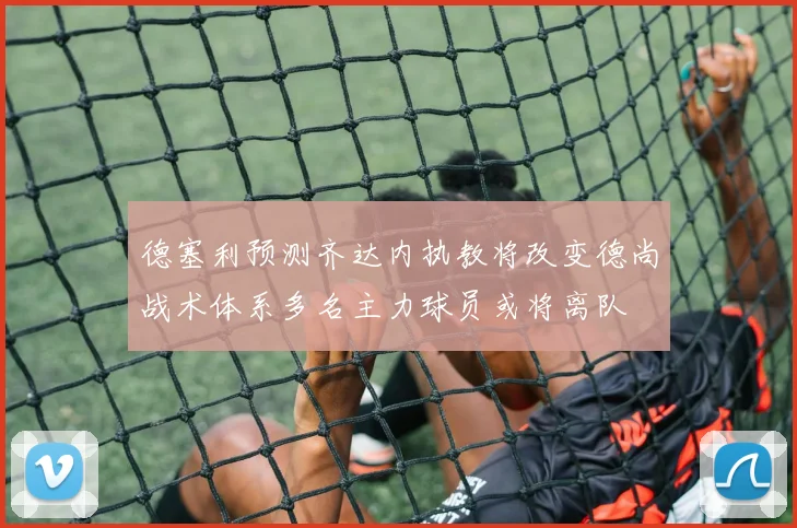 德塞利预测齐达内执教将改变德尚战术体系多名主力球员或将离队
