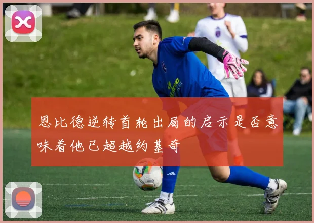 恩比德逆转首轮出局的启示是否意味着他已超越约基奇