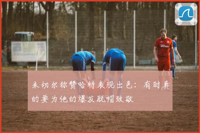 米切尔称赞哈特表现出色：有时真的要为他的爆发脱帽致敬