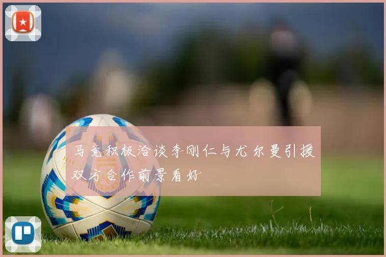 马竞积极洽谈李刚仁与尤尔曼引援双方合作前景看好