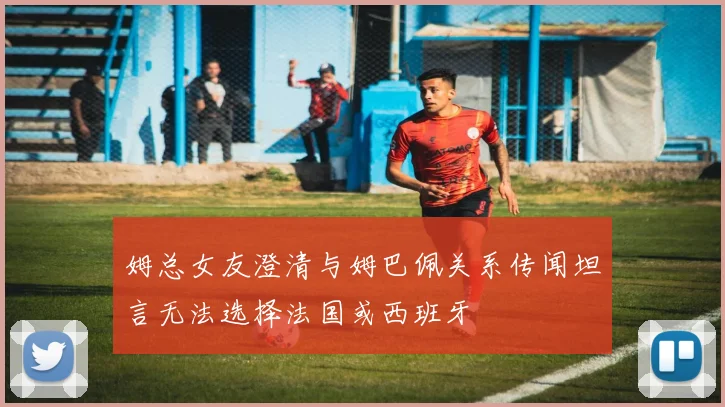 姆总女友澄清与姆巴佩关系传闻坦言无法选择法国或西班牙